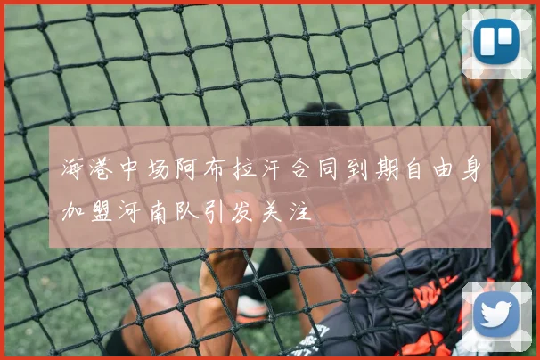海港中场阿布拉汗合同到期自由身加盟河南队引发关注