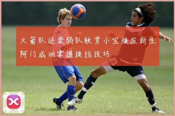 火箭队逆袭弱队铁贾小宝焕发新生阿门成功掌握换挡技巧