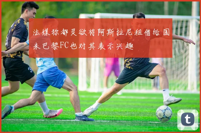 法媒称都灵欲将阿斯拉尼租借给国米巴黎FC也对其表示兴趣