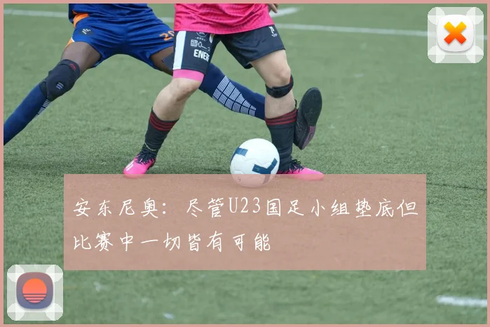 安东尼奥：尽管U23国足小组垫底但比赛中一切皆有可能