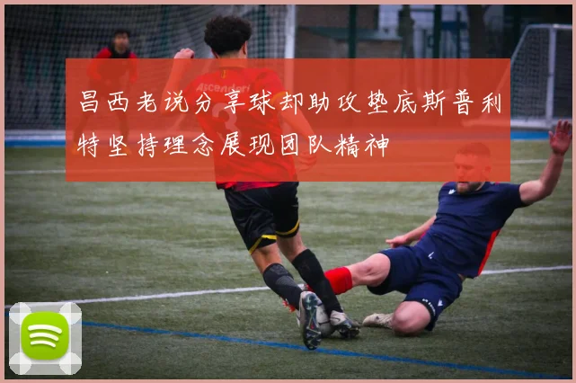 昌西老说分享球却助攻垫底斯普利特坚持理念展现团队精神