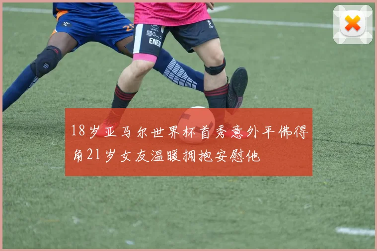 18岁亚马尔世界杯首秀意外平佛得角21岁女友温暖拥抱安慰他