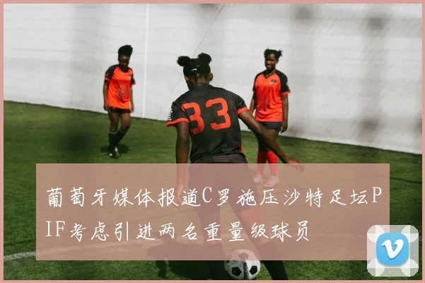 葡萄牙媒体报道C罗施压沙特足坛PIF考虑引进两名重量级球员