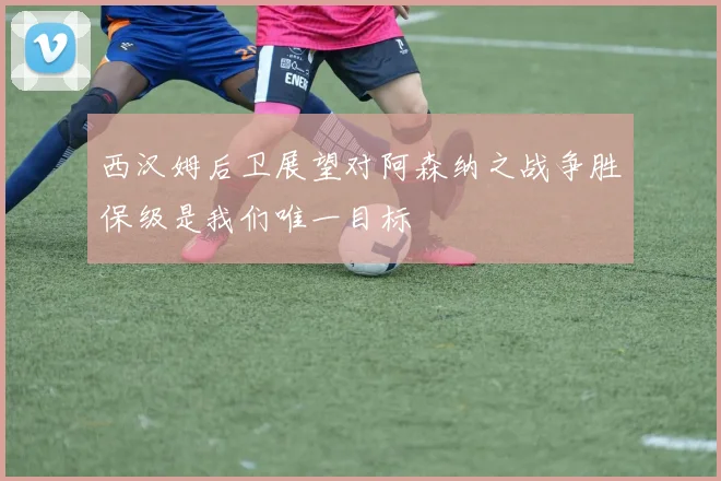 西汉姆后卫展望对阿森纳之战争胜保级是我们唯一目标