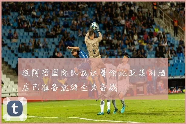 迈阿密国际队抵达哥伦比亚集训酒店已准备就绪全力备战