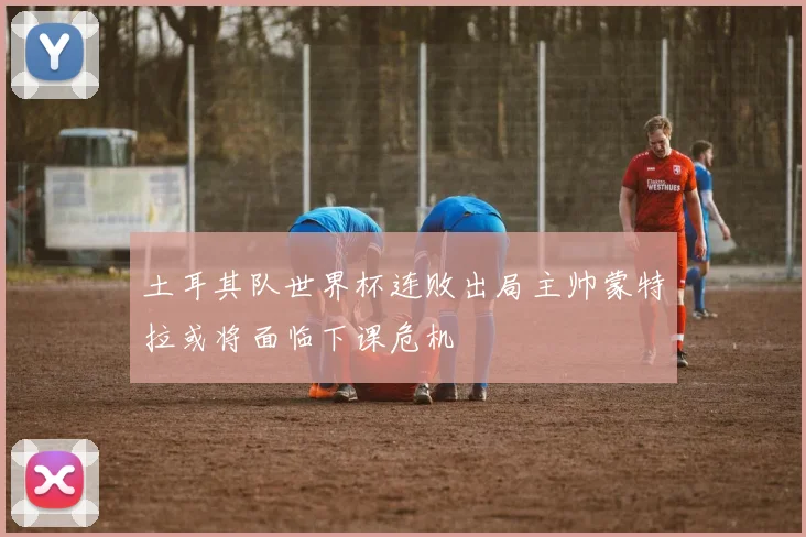土耳其队世界杯连败出局主帅蒙特拉或将面临下课危机