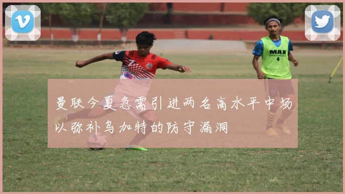 曼联今夏急需引进两名高水平中场以弥补乌加特的防守漏洞