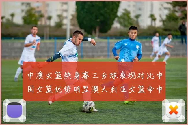 中澳女篮热身赛三分球表现对比中国女篮优势明显澳大利亚女篮命中率低下