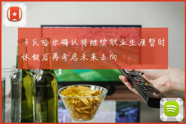 卡瓦哈尔确认将继续职业生涯暂时休假后再考虑未来去向