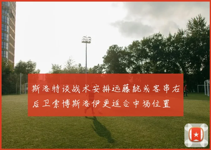 斯洛特谈战术安排远藤航或客串右后卫索博斯洛伊更适合中场位置